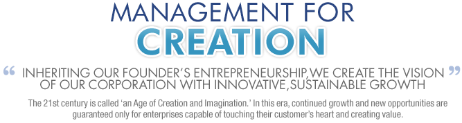 MANAGEMENT FOR CREATION Inheriting our founder’s entrepreneurship,we create the vision of our corporation with innovative,sustainable growth The 21st century is called ‘an Age of Creation and Imagination.’ In this era, continued growth and new opportunities are guaranteed only for enterprises capable of touching their customer’s heart and creating value.