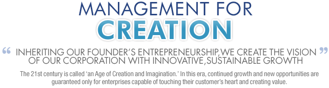 MANAGEMENT FOR CREATION Inheriting our founders entrepreneurship,we create the vision of our corporation with innovative,sustainable growth The 21st century is called an Age of Creation and Imagination. In this era, continued growth and new opportunities are guaranteed only for enterprises capable of touching their customers heart and creating value.