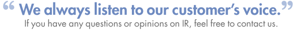 We always listen to our customers voice. If you have any questions or opinions on IR, feel free to contact us. 