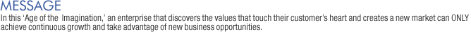 Message: In this Age of the  Imagination, an enterprise that discovers the values that touch their customers heart and creates a new market can ONLY achieve continuous growth and take advantage of new business opportunities. 