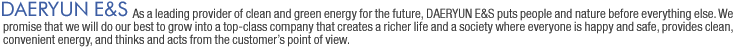 DAERYUN E&S: As a leading provider of clean and green energy for the future, Daeryun E&S Gas puts people and nature before everything else. We promise that we will do our best to grow into a top-class company that creates a richer life and a society where everyone is happy and safe, provides clean, convenient energy, and thinks and acts from the customers point of view. 