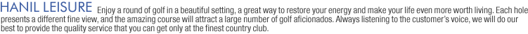 HANIL LEISURE: Enjoy a round of golf in a beautiful setting, a great way to restore your energy and make your life even more worth living. Each hole presents a different fine view, and the amazing course will attract a large number of golf aficionados. Always listening to the customers voice, we will do our best to provide the quality service that you can get only at the finest country club.